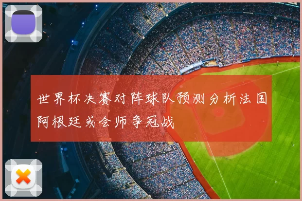 世界杯决赛对阵球队预测分析法国阿根廷或会师争冠战