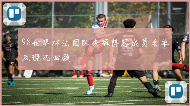 98世界杯法国队夺冠阵容成员名单及现况回顾