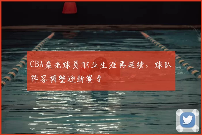 CBA最老球员职业生涯再延续，球队阵容调整迎新赛季