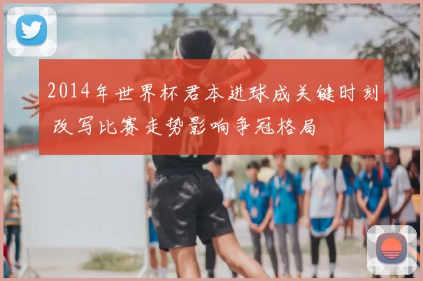 2014年世界杯君本进球成关键时刻 改写比赛走势影响争冠格局