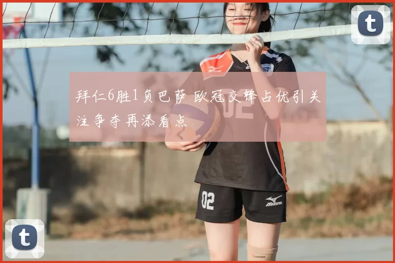 拜仁6胜1负巴萨 欧冠交锋占优引关注争夺再添看点