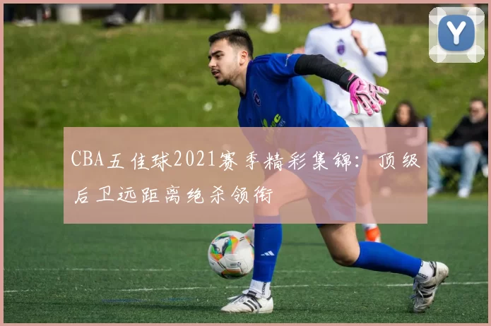 CBA五佳球2021赛季精彩集锦：顶级后卫远距离绝杀领衔