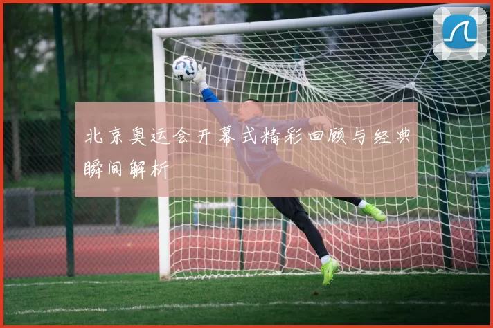 北京奥运会开幕式精彩回顾与经典瞬间解析