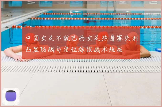 中国女足不敌巴西女足热身赛失利凸显防线与定位球技战术短板