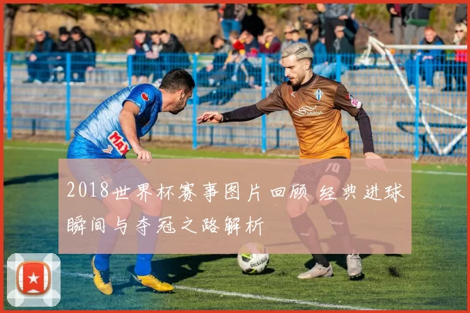 2018世界杯赛事图片回顾 经典进球瞬间与夺冠之路解析