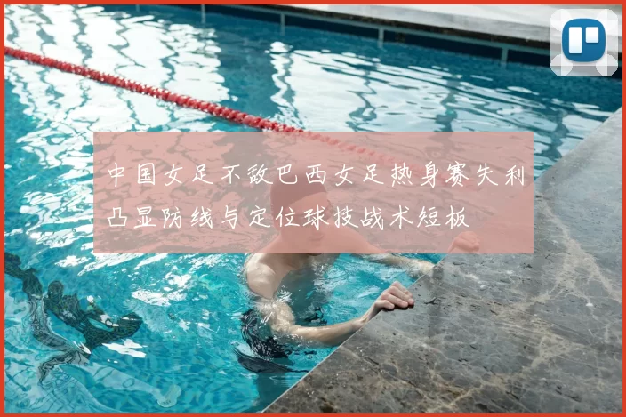 中国女足不敌巴西女足热身赛失利凸显防线与定位球技战术短板