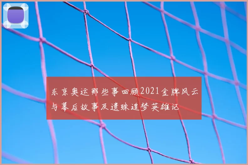 东京奥运那些事回顾2021金牌风云与幕后故事及遗珠追梦英雄记