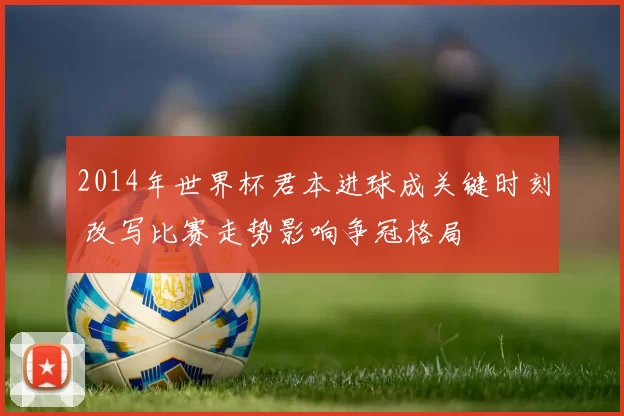 2014年世界杯君本进球成关键时刻 改写比赛走势影响争冠格局