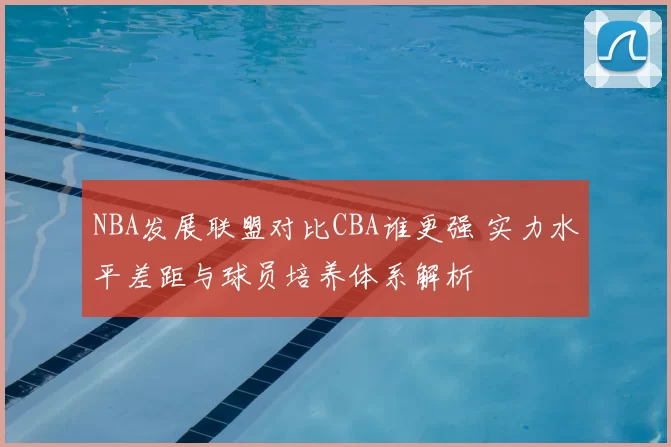 NBA发展联盟对比CBA谁更强 实力水平差距与球员培养体系解析