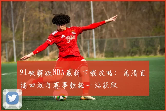 91破解版NBA最新下载攻略：高清直播回放与赛事数据一站获取