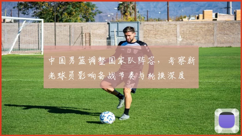 中国男篮调整国家队阵容，考察新老球员影响备战节奏与轮换深度