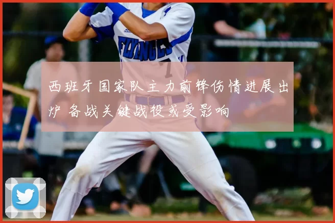 西班牙国家队主力前锋伤情进展出炉 备战关键战役或受影响