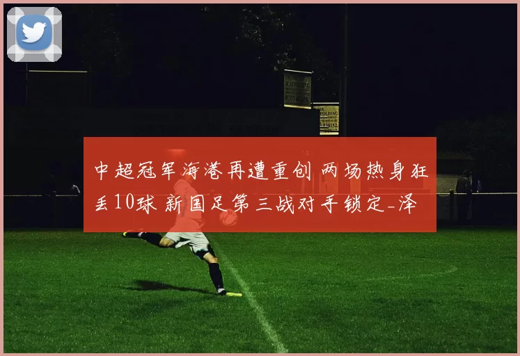 中超冠军海港再遭重创 两场热身狂丢10球 新国足第三战对手锁定_泽尼特_亚冠_亚洲杯