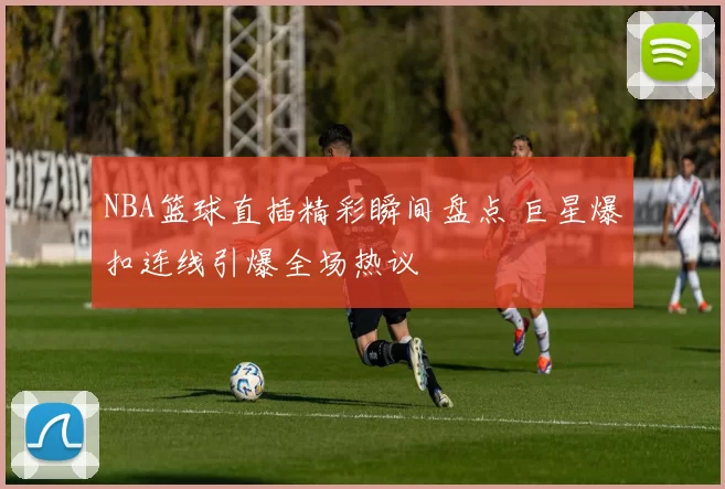 NBA篮球直插精彩瞬间盘点 巨星爆扣连线引爆全场热议