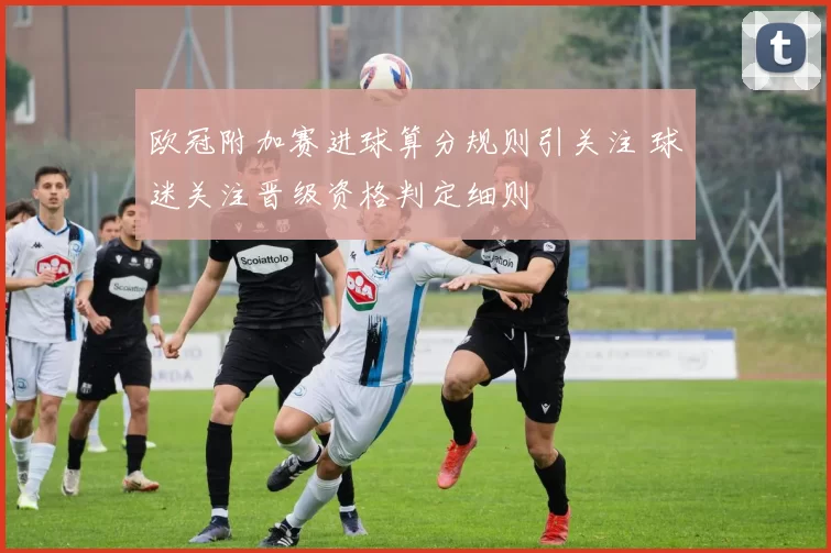 欧冠附加赛进球算分规则引关注 球迷关注晋级资格判定细则