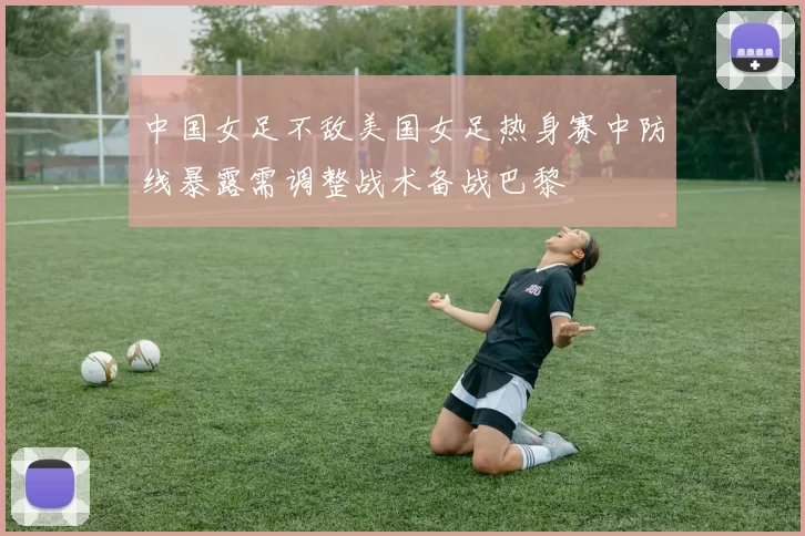 中国女足不敌美国女足热身赛中防线暴露需调整战术备战巴黎