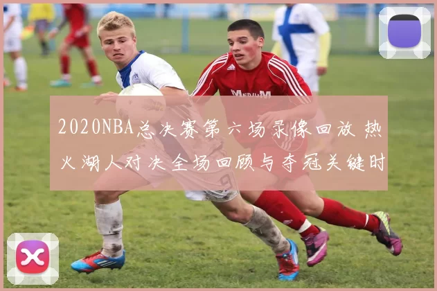 2020NBA总决赛第六场录像回放 热火湖人对决全场回顾与夺冠关键时刻