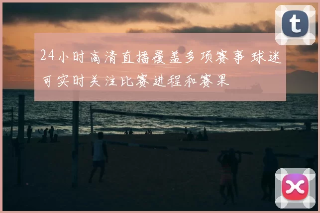 24小时高清直播覆盖多项赛事 球迷可实时关注比赛进程和赛果