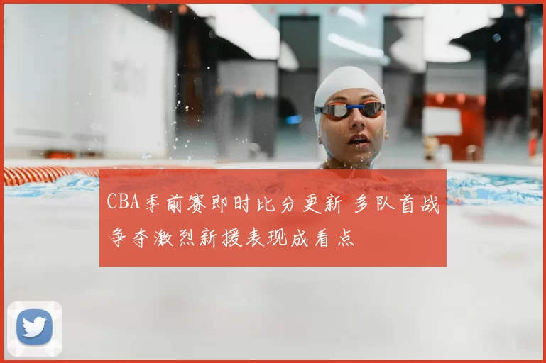 CBA季前赛即时比分更新 多队首战争夺激烈新援表现成看点