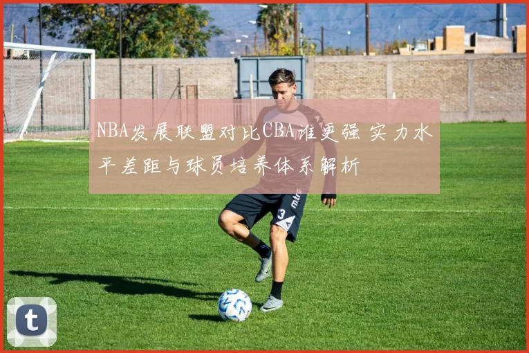 NBA发展联盟对比CBA谁更强 实力水平差距与球员培养体系解析