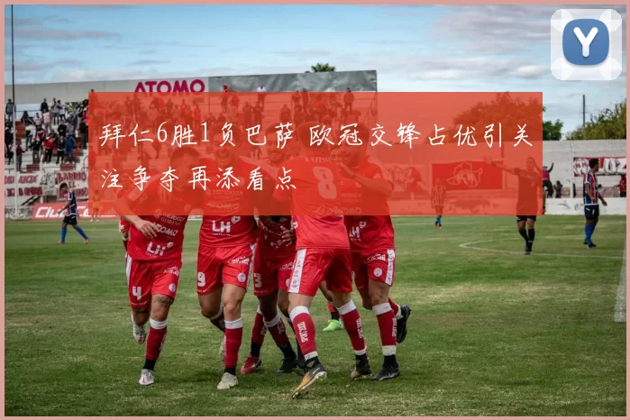 拜仁6胜1负巴萨 欧冠交锋占优引关注争夺再添看点