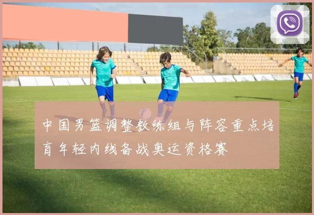 中国男篮调整教练组与阵容重点培育年轻内线备战奥运资格赛