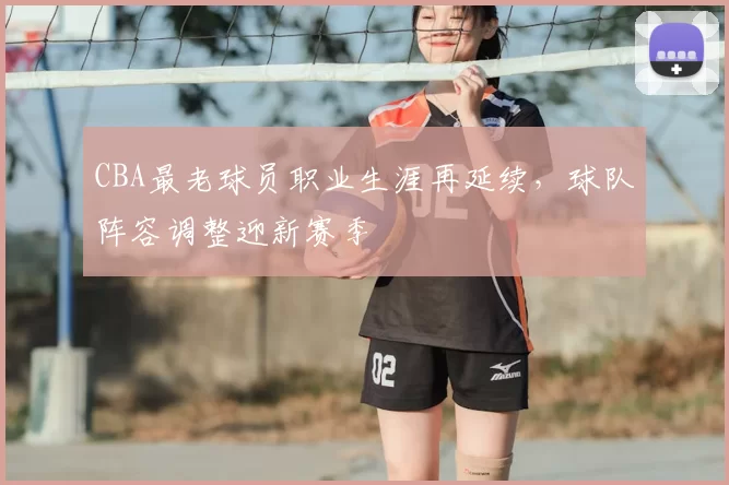 CBA最老球员职业生涯再延续，球队阵容调整迎新赛季