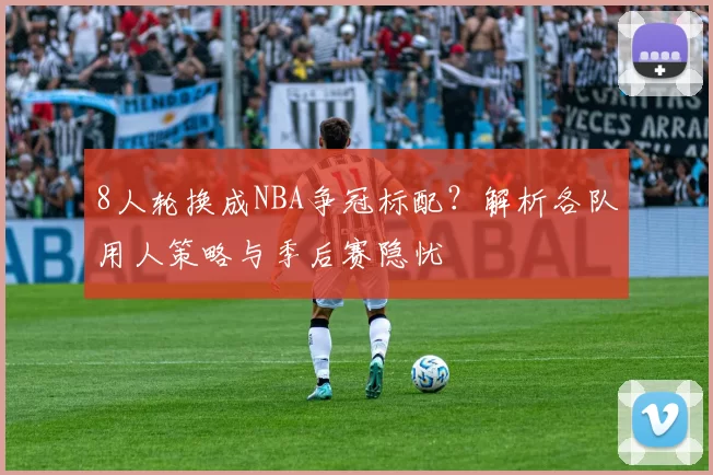8人轮换成NBA争冠标配？解析各队用人策略与季后赛隐忧