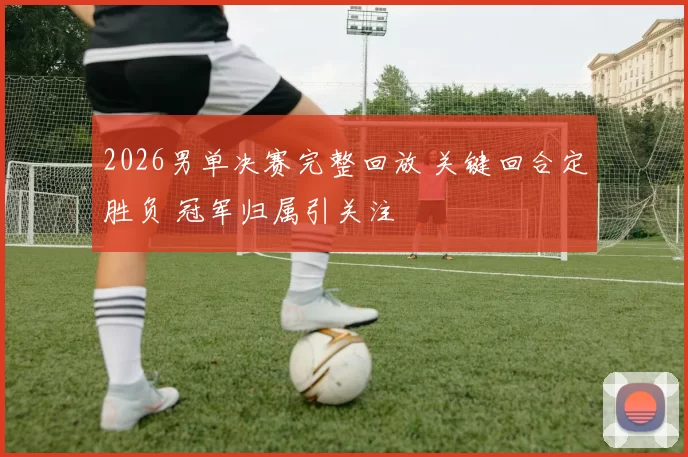 2026男单决赛完整回放 关键回合定胜负 冠军归属引关注
