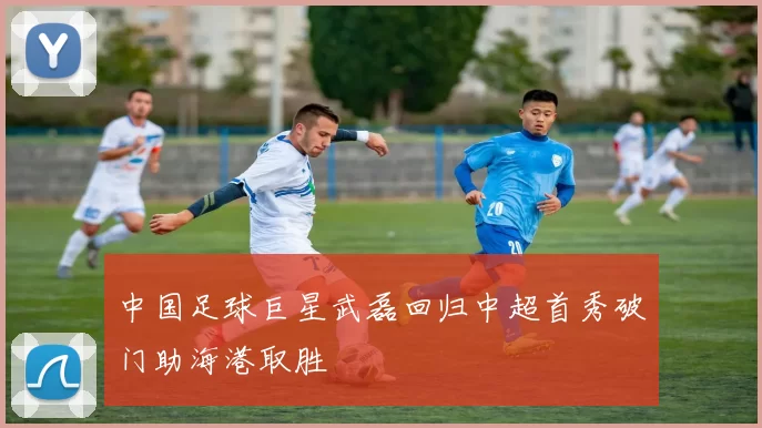 中国足球巨星武磊回归中超首秀破门助海港取胜