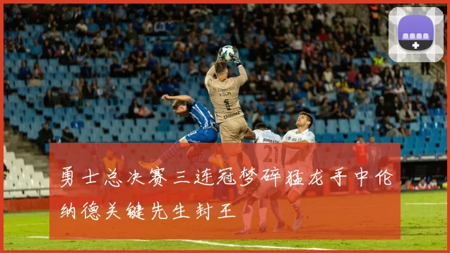 勇士总决赛三连冠梦碎猛龙手中伦纳德关键先生封王