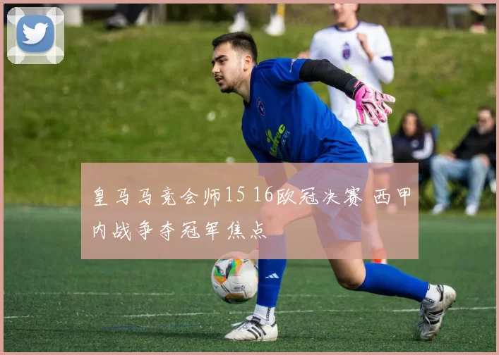 皇马马竞会师15 16欧冠决赛 西甲内战争夺冠军焦点