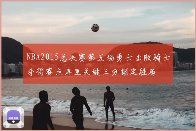 NBA2015总决赛第五场勇士击败骑士夺得赛点库里关键三分锁定胜局