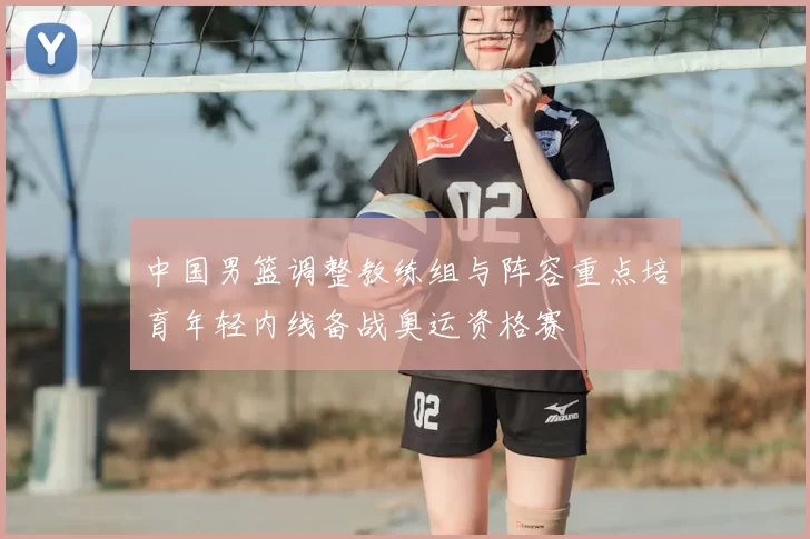 中国男篮调整教练组与阵容重点培育年轻内线备战奥运资格赛