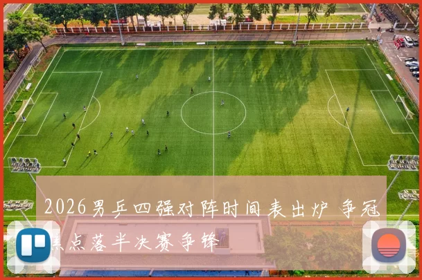 2026男乒四强对阵时间表出炉 争冠焦点落半决赛争锋