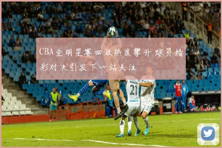 CBA全明星赛回放热度攀升 球员精彩对决引发下一站关注