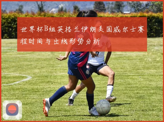 世界杯B组英格兰伊朗美国威尔士赛程时间与出线形势分析