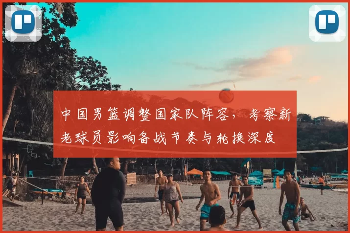 中国男篮调整国家队阵容，考察新老球员影响备战节奏与轮换深度