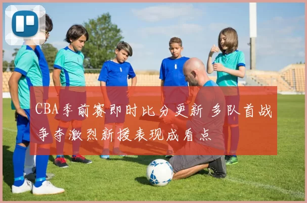 CBA季前赛即时比分更新 多队首战争夺激烈新援表现成看点