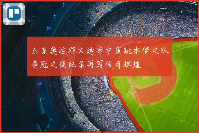 东京奥运邓文迪率中国跳水梦之队争冠之夜纪录再写传奇辉煌