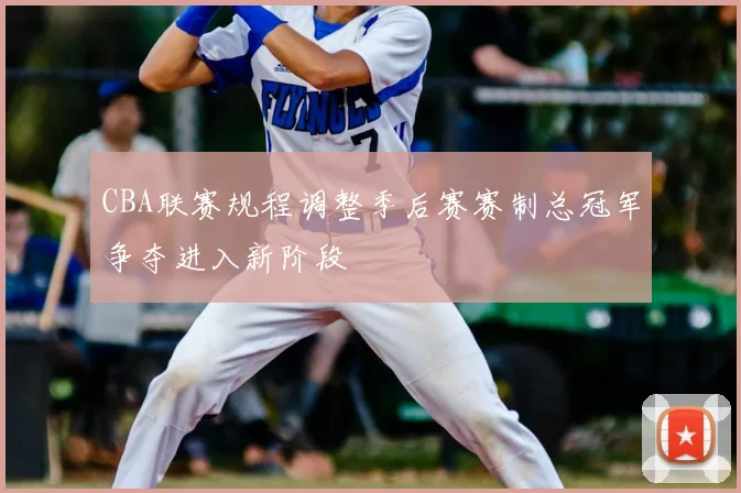 CBA联赛规程调整季后赛赛制总冠军争夺进入新阶段