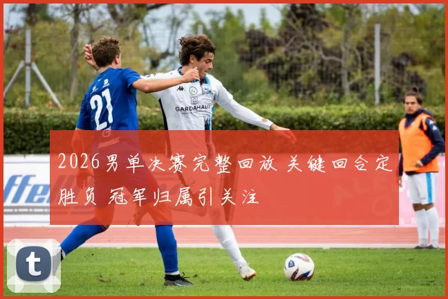 2026男单决赛完整回放 关键回合定胜负 冠军归属引关注
