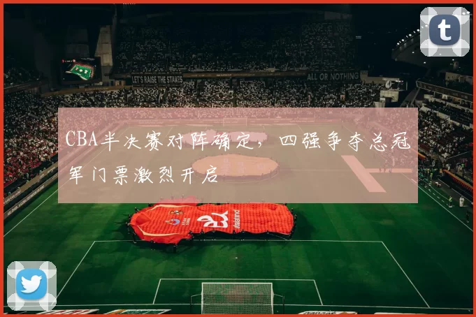 CBA半决赛对阵确定，四强争夺总冠军门票激烈开启