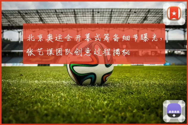 北京奥运会开幕式筹备细节曝光，张艺谋团队创意过程揭秘