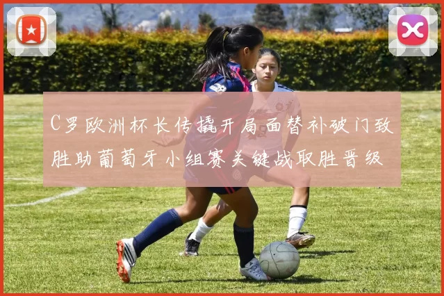 C罗欧洲杯长传撬开局面替补破门致胜助葡萄牙小组赛关键战取胜晋级