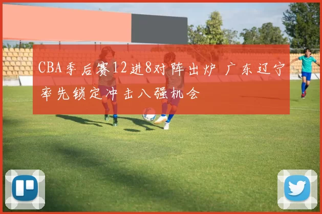CBA季后赛12进8对阵出炉 广东辽宁率先锁定冲击八强机会