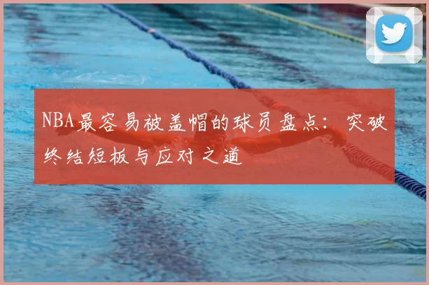 NBA最容易被盖帽的球员盘点：突破终结短板与应对之道