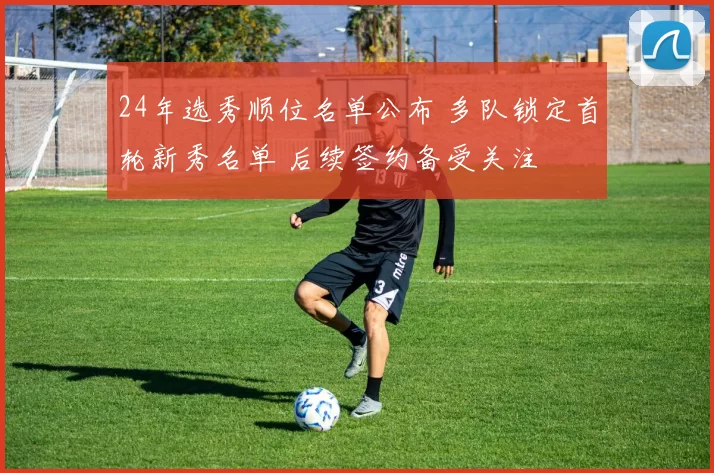 24年选秀顺位名单公布 多队锁定首轮新秀名单 后续签约备受关注