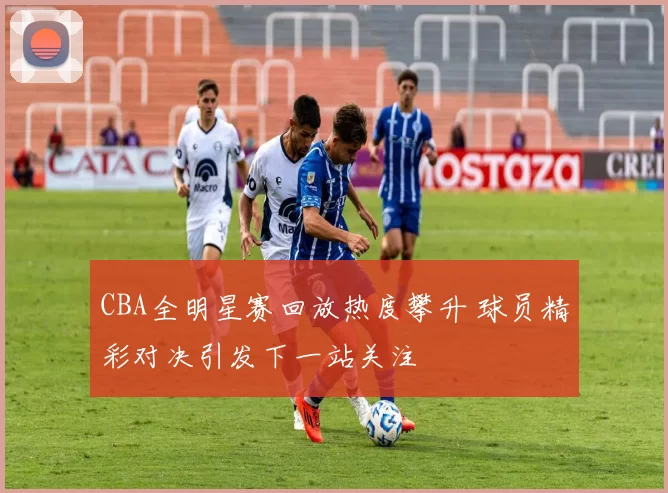 CBA全明星赛回放热度攀升 球员精彩对决引发下一站关注