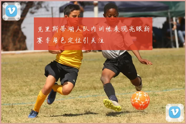 克里斯蒂湖人队内训练表现亮眼新赛季角色定位引关注